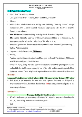 IN THE ALMIGHTY GOD NAME
Through the Mother of God mediation
I do this research
Gerges Francis Tawdrous/
2nd
Course student – physics Faculty – People's Friendship University – Moscow –Russia..
mrwaheid1@yahoo.com mrwaheid@gmail.com +201022532292
616
10-2 Pluto Migration Theory
- Pluto Was The Mercury Moon
- One great force stroke Mercury, Pluto and Mars, with order
- Means,
- Mercury had received the most strong stroke directly, Mercury couldn't escape
from its fate. But Mercury axial tilt was (One Degree) and after the stroke be (0.01
Degree or even Zero)!
- The third stroke be received by Mars by which Mars had Migrated
- The second stroke be received by Pluto, which caused Pluto to be flying along the
solar system and reach to the end point of the solar system.
- The solar system end point with distance (5906 mkm) is a defined geometrically.
- Before Pluto migration –
- Neptune orbital distance was 5906 mkm
- Means,
- Neptune was in the position in which Pluto now be found. The distance 5906 mkm
was Neptune original orbital distance
- Pluto had flying along the solar system distance and reach to Neptune position, and
had collided with Neptune, pushed it out of its orbit and then put it out of (Pluto
Influence area) – That's why Pluto Neptune Distance = Pluto eccentricity Distance
Result No. 1
Mercury Pluto Distance = 5848 mkm = 101 x Mercury orbital distance 57.9 mkm
- This data is so important because the solar system distances be designed in
proportionality with it. based on that the rate (101) is one geometrical pillar in the
solar system design.
Result No. 2
Neptune Be Out Of The Network
- We will study that, the solar system distances be created in a network form in point
no. (10), with many proves we discuss this point…
- But
 