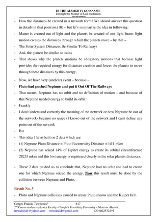 IN THE ALMIGHTY GOD NAME
Through the Mother of God mediation
I do this research
Gerges Francis Tawdrous/
2nd
Course student – physics Faculty – People's Friendship University – Moscow –Russia..
mrwaheid1@yahoo.com mrwaheid@gmail.com +201022532292
617
- How the distances be created in a network form? We should answer this question
in details in that point no.(10) – but let's summarize the idea in following:
- Matter is created out of light and the planets be created of one light beam- light
motion creates the distances through which the planets move – by that –
- The Solar System Distances Be Similar To Railways
- And, the planets be similar to trains
- That shows why the planets motions be obligatory motions that because light
provides the required energy for distances creation and forces the planets to move
through these distances by this energy.
- Now, we have very (unclear) event – because –
- Pluto had pushed Neptune and put it Out Of The Railways
- That means, Neptune has no orbit and no definition of motion – and because of
that Neptune needed energy to build its orbit!
- Frankly
- I don't understand correctly the meaning of the network or how Neptune be out of
the network- because no space (I know) out of the network and I can't define any
point out of the network
- But
- This idea I have built on 2 data which are
- (1) Neptune Pluto Distance = Pluto Eccentricity Distance =1411 mkm
- (2) Neptune has seized 14% of Jupiter energy to create its orbital circumference
28255 mkm and this lost energy is registered clearly in the solar planets distances.
- These 2 data pushed us to conclude that, Neptune had no orbit and had to create
one for which Neptune seized the energy, Now this result must be done by the
collision between Neptune and Pluto.
Result No. 3
- Pluto and Neptune collisions caused to create Pluto moons and the Kuiper belt.
 