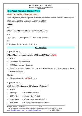 IN THE ALMIGHTY GOD NAME
Through the Mother of God mediation
I do this research
Gerges Francis Tawdrous/
2nd
Course student – physics Faculty – People's Friendship University – Moscow –Russia..
mrwaheid1@yahoo.com mrwaheid@gmail.com +201022532292
618
10-3 Planets Migration Theories Proves
(Point No. 1) (Mars Migration Proves)
Mars Migration proves depends on the interaction of motion between Mercury and
Mars supposing that Mars was Mercury neighbor.
I- Data
(a)
(Mars Mass / Mercury Mass) = (6792 km/4879 km)2
(b)
(687 days /175.94 days) = (227.9 mkm /57.9 mkm)
(c)
7 degrees = 5.1 degrees + 1.9 degrees
II- Discussion
Equation No. (a)
(Mars Mass / Mercury Mass) = (6792 km/4879 km)2
= 0.524
- Where
- 6792 km = Mars diameter
- 4879 km = Mercury diameter
- Equation no. (a) tells that, Mercury And Mars Masses And Diameters Are Rated
With Each Other.
Notice
- Mars motion daily =0.524 degrees
Equation No. (b)
(687 days /175.94 days) = (227.9 mkm /57.9 mkm)
- Where
- 687 days = Mars Orbital Period
- 175.94 days = Mercury Day Period
- 227.9 mkm = Mars Current orbital distance
- 57.9 mkm = Mercury Current orbital distance
 