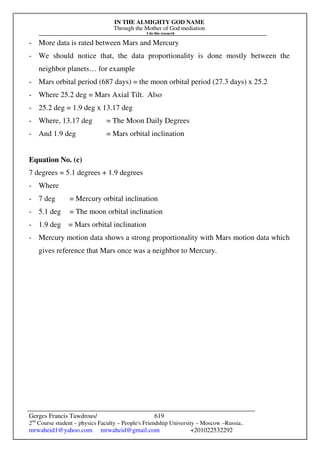 IN THE ALMIGHTY GOD NAME
Through the Mother of God mediation
I do this research
Gerges Francis Tawdrous/
2nd
Course student – physics Faculty – People's Friendship University – Moscow –Russia..
mrwaheid1@yahoo.com mrwaheid@gmail.com +201022532292
619
- More data is rated between Mars and Mercury
- We should notice that, the data proportionality is done mostly between the
neighbor planets… for example
- Mars orbital period (687 days) = the moon orbital period (27.3 days) x 25.2
- Where 25.2 deg = Mars Axial Tilt. Also
- 25.2 deg = 1.9 deg x 13.17 deg
- Where, 13.17 deg = The Moon Daily Degrees
- And 1.9 deg = Mars orbital inclination
Equation No. (c)
7 degrees = 5.1 degrees + 1.9 degrees
- Where
- 7 deg = Mercury orbital inclination
- 5.1 deg = The moon orbital inclination
- 1.9 deg = Mars orbital inclination
- Mercury motion data shows a strong proportionality with Mars motion data which
gives reference that Mars once was a neighbor to Mercury.
 