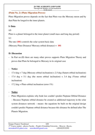 IN THE ALMIGHTY GOD NAME
Through the Mother of God mediation
I do this research
Gerges Francis Tawdrous/
2nd
Course student – physics Faculty – People's Friendship University – Moscow –Russia..
mrwaheid1@yahoo.com mrwaheid@gmail.com +201022532292
620
(Point No. 2) (Pluto Migration Proves)
Pluto Migration proves depends on the fact that Pluto was the Mercury moon and by
that Pluto be longed to the inner planets.
I- Data
(d)
Pluto is a planet belonged to the inner planet (small mass and long day period)
(e)
The rate (101) controls the solar system basic data
(Mercury Pluto Distance/ Mercury orbital distance) = 101
II- Discussion
- In Part no.(II) there are many other proves supports Pluto Migration Theory and
proves that Pluto be belonged to Mercury in its original case
- Notice
- 17.4 deg = 7 deg (Mercury orbital inclination) x 2.5 deg (Saturn orbital inclination)
- 17.4 deg = 5.1 deg (the moon orbital inclination) x 3.4 deg (Venus orbital
inclination)
- 17.2 deg = Pluto orbital inclination (error 1%)
- Notice
- Pluto Migration explains why bode law couldn’t predict Neptune Orbital Distance
– Because Neptune orbital distance be created as additional trajectory in the solar
system distances network – means- the equations be built on the original design
couldn't predict Neptune orbital distance because this distance be defined after The
Planets Migration.
 