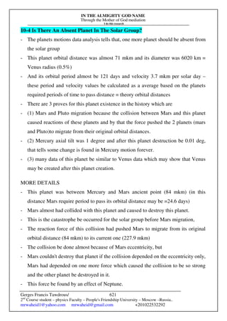 IN THE ALMIGHTY GOD NAME
Through the Mother of God mediation
I do this research
Gerges Francis Tawdrous/
2nd
Course student – physics Faculty – People's Friendship University – Moscow –Russia..
mrwaheid1@yahoo.com mrwaheid@gmail.com +201022532292
621
10-4 Is There An Absent Planet In The Solar Group?
- The planets motions data analysis tells that, one more planet should be absent from
the solar group
- This planet orbital distance was almost 71 mkm and its diameter was 6020 km =
Venus radius (0.5%)
- And its orbital period almost be 121 days and velocity 3.7 mkm per solar day –
these period and velocity values be calculated as a average based on the planets
required periods of time to pass distance = theory orbital distances
- There are 3 proves for this planet existence in the history which are
- (1) Mars and Pluto migration because the collision between Mars and this planet
caused reactions of these planets and by that the force pushed the 2 planets (mars
and Pluto)to migrate from their original orbital distances.
- (2) Mercury axial tilt was 1 degree and after this planet destruction be 0.01 deg,
that tells some change is found in Mercury motion forever.
- (3) many data of this planet be similar to Venus data which may show that Venus
may be created after this planet creation.
MORE DETAILS
- This planet was between Mercury and Mars ancient point (84 mkm) (in this
distance Mars require period to pass its orbital distance may be =24.6 days)
- Mars almost had collided with this planet and caused to destroy this planet.
- This is the catastrophe be occurred for the solar group before Mars migration,
- The reaction force of this collision had pushed Mars to migrate from its original
orbital distance (84 mkm) to its current one (227.9 mkm)
- The collision be done almost because of Mars eccentricity, but
- Mars couldn't destroy that planet if the collision depended on the eccentricity only,
Mars had depended on one more force which caused the collision to be so strong
and the other planet be destroyed in it.
- This force be found by an effect of Neptune.
 