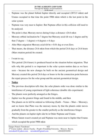 IN THE ALMIGHTY GOD NAME
Through the Mother of God mediation
I do this research
Gerges Francis Tawdrous/
2nd
Course student – physics Faculty – People's Friendship University – Moscow –Russia..
mrwaheid1@yahoo.com mrwaheid@gmail.com +201022532292
622
- Neptune was the planet behind Jupiter directly and occupied (2872.5 mkm) and
Uranus occupied in that time the point 5906 mkm which is the last point in the
solar system
- Neptune was very near to Jupiter- But Neptune effect in this collision still need to
be analyzed.
- The point is that, Mercury moves during 6 days a distance =24.6 mkm
- Mercury orbital inclination be 7 degree but Mercury axial tilt was 1 degree and by
that (7 degree – 1 degree) = 6 degrees = 6 days
- After Mars migration Mercury axial tilt be = 0.01 deg or even Zero.
- That means, the distance 24.6 mkm from which the period 24.6 days or 24.6 hours
(Mars rotation period) be created.
- I want to say,
- This period (24.6 hours) is produced based on the situation before migration. That
tells why this period is so important in the solar system motion data as we have
seen – because the new changes be built on the ancient geometrical design and
Mercury created this period 24.6 days or hours to be the connection point between
the repair process for the solar group and the ancient geometrical design.
- Notice
- The previous description tells that, the solar planets order was done similar to the
interference of young experiment of light coherence (double slits experiment)
- The planets were perfectly arranged as the fringes,
- Jupiter was the greatest fringe and found in the middle, and then
- The planets on its left be ordered as following (Earth – Venus – Mars – Mercury),
and we know that Pluto was the mercury moon, by that the planets order moves
gradually from the greater to the smaller perfectly as the interference fringes
- And the planets on Jupiter right side be in Order Neptune and Uranus
- Where Saturn wasn't created yet and Neptune was more near to Jupiter that Uranus
which occupied the point 5906 mkm
 