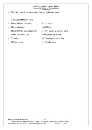 IN THE ALMIGHTY GOD NAME
Through the Mother of God mediation
I do this research
Gerges Francis Tawdrous/
2nd
Course student – physics Faculty – People's Friendship University – Moscow –Russia..
mrwaheid1@yahoo.com mrwaheid@gmail.com +201022532292
623
- That tries to tell, the matter is a form of light coherence
- The Absent Planet Data
- Planet Orbital Distance = 71.5 mkm
- Planet diameter = 6020 km
- Planet Orbital Circumference = 449.4 mkm =2 x 224.7 mkm
- (7510 km /6020 km) = (6020 km /4879 km)
- Velocity =3.7 mkm per a solar day
- Orbital period = 121 solar days
 