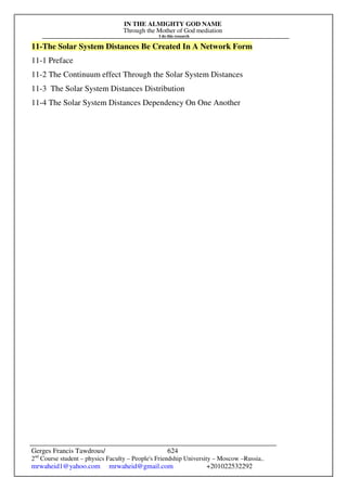 IN THE ALMIGHTY GOD NAME
Through the Mother of God mediation
I do this research
Gerges Francis Tawdrous/
2nd
Course student – physics Faculty – People's Friendship University – Moscow –Russia..
mrwaheid1@yahoo.com mrwaheid@gmail.com +201022532292
624
11-The Solar System Distances Be Created In A Network Form
11-1 Preface
11-2 The Continuum effect Through the Solar System Distances
11-3 The Solar System Distances Distribution
11-4 The Solar System Distances Dependency On One Another
 