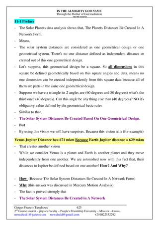 IN THE ALMIGHTY GOD NAME
Through the Mother of God mediation
I do this research
Gerges Francis Tawdrous/
2nd
Course student – physics Faculty – People's Friendship University – Moscow –Russia..
mrwaheid1@yahoo.com mrwaheid@gmail.com +201022532292
625
11-1 Preface
- The Solar Planets data analysis shows that, The Planets Distances Be Created In A
Network Form.
- Means,
- The solar system distances are considered as one geometrical design or one
geometrical system. There's no one distance defined as independent distance or
created out of this one geometrical design.
- Let's suppose, this geometrical design be a square. So all dimensions in this
square be defined geometrically based on this square angles and data. means no
one dimension can be created independently from this square data because all of
them are parts in the same one geometrical design.
- Suppose we have a triangle its 2 angles are (60 degrees and 80 degrees) what's the
third one? (40 degrees). Can this angle be any thing else than (40 degrees)? NO it's
obligatory value defined by the geometrical basic rules
- Similar to that,
- The Solar System Distances Be Created Based On One Geometrical Design.
- But
- By using this vision we will have surprises. Because this vision tells (for example)
Venus Jupiter Distance be= 671 mkm Because Earth Jupiter distance = 629 mkm
- That creates another vision
- While we consider Venus is a planet and Earth is another planet and they move
independently from one another. We are astonished now with this fact that, their
distances to Jupiter be defined based on one another! How? And Why?
- How (Because The Solar System Distances Be Created In A Network Form)
- Why (this answer was discussed in Mercury Motion Analysis)
- The fact is proved strongly that
- The Solar System Distances Be Created in A Network
 