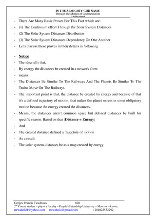 IN THE ALMIGHTY GOD NAME
Through the Mother of God mediation
I do this research
Gerges Francis Tawdrous/
2nd
Course student – physics Faculty – People's Friendship University – Moscow –Russia..
mrwaheid1@yahoo.com mrwaheid@gmail.com +201022532292
626
- There Are Many Basic Proves For This Fact which are:
- (1) The Continuum effect Through the Solar System Distances
- (2) The Solar System Distances Distribution
- (3) The Solar System Distances Dependency On One Another
- Let's discuss these proves in their details in following
- Notice
- The idea tells that,
- By energy the distances be created in a network form
- means
- The Distances Be Similar To The Railways And The Planets Be Similar To The
Trains Move On The Railways.
- The important point is that, the distance be created by energy and because of that
it's a defined trajectory of motion. that makes the planet moves in some obligatory
motion because the energy created the distances.
- Means, the distances aren’t common space but defined distances be built for
specific reason. Based on that (Distance = Energy)
- And
- The created distance defined a trajectory of motion
- As a result
- The solar system distances be as a map created by energy
 