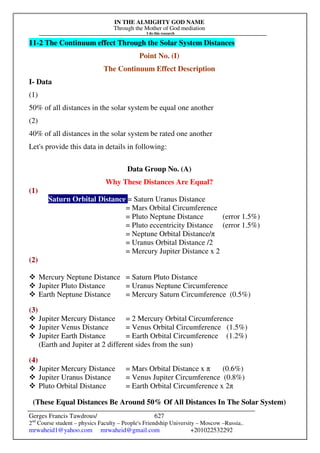 IN THE ALMIGHTY GOD NAME
Through the Mother of God mediation
I do this research
Gerges Francis Tawdrous/
2nd
Course student – physics Faculty – People's Friendship University – Moscow –Russia..
mrwaheid1@yahoo.com mrwaheid@gmail.com +201022532292
627
11-2 The Continuum effect Through the Solar System Distances
Point No. (I)
The Continuum Effect Description
I- Data
(1)
50% of all distances in the solar system be equal one another
(2)
40% of all distances in the solar system be rated one another
Let's provide this data in details in following:
Data Group No. (A)
Why These Distances Are Equal?
(1)
Saturn Orbital Distance = Saturn Uranus Distance
= Mars Orbital Circumference
= Pluto Neptune Distance (error 1.5%)
= Pluto eccentricity Distance (error 1.5%)
= Neptune Orbital Distance/π
= Uranus Orbital Distance /2
= Mercury Jupiter Distance x 2
(2)
 Mercury Neptune Distance = Saturn Pluto Distance
 Jupiter Pluto Distance = Uranus Neptune Circumference
 Earth Neptune Distance = Mercury Saturn Circumference (0.5%)
(3)
 Jupiter Mercury Distance = 2 Mercury Orbital Circumference
 Jupiter Venus Distance = Venus Orbital Circumference (1.5%)
 Jupiter Earth Distance = Earth Orbital Circumference (1.2%)
(Earth and Jupiter at 2 different sides from the sun)
(4)
 Jupiter Mercury Distance = Mars Orbital Distance x π (0.6%)
 Jupiter Uranus Distance = Venus Jupiter Circumference (0.8%)
 Pluto Orbital Distance = Earth Orbital Circumference x 2π
(These Equal Distances Be Around 50% Of All Distances In The Solar System)
 