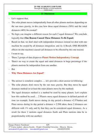 IN THE ALMIGHTY GOD NAME
Through the Mother of God mediation
I do this research
Gerges Francis Tawdrous/
2nd
Course student – physics Faculty – People's Friendship University – Moscow –Russia..
mrwaheid1@yahoo.com mrwaheid@gmail.com +201022532292
629
II- Discussion
- Let's suppose that,
- The solar planet moves independently from all other planets motions depending on
the sun mass gravity, in this case how these equal distances (50%) and the rated
distances (40%) be created?
- No logic can imagine a different reason for each 2 equal distances? We conclude
logically that (One Reason Caused These Distances To Be Equal)
- Based on that, we don't deal with independent distances instead we deal with one
machine be created by all distances integration. and As A Result, ONE REASON
effects on (the machine) caused (all distances to be effected by this one reason)
- I want to say,
- These 2 groups of data disproves Planet Motion Independency Concept.
- There's no way to create the equal and rated distances in huge percentage if the
planets motions be independent from one another.
- But
- Why These Distances Are Equal?
- The answer is somehow complex….. let's provide a short answer in following:
- The solar planets don't move by the sun mass gravity. But they move by equal
distances method (or at least the outer planets move by this method)
- The equal distances method is a method be used by many planets. Let's explain
how this method be used…. 2 Planets move equal distances in defined periods of
time (as example, Earth moves during its day period a distance =2.574mkm and
Pluto moves during its day period a distance = 2.598 mkm, these 2 distances are
different with 1% only and by that they can be considered equal distances. As a
result for these 2 motions equal distances Earth and Pluto motions data be in
proportionality with one another)
 