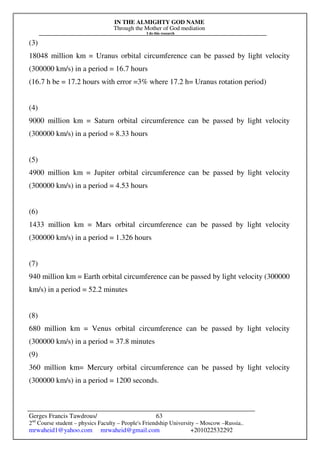 IN THE ALMIGHTY GOD NAME
Through the Mother of God mediation
I do this research
Gerges Francis Tawdrous/
2nd
Course student – physics Faculty – People's Friendship University – Moscow –Russia..
mrwaheid1@yahoo.com mrwaheid@gmail.com +201022532292
63
(3)
18048 million km = Uranus orbital circumference can be passed by light velocity
(300000 km/s) in a period = 16.7 hours
(16.7 h be = 17.2 hours with error =3% where 17.2 h= Uranus rotation period)
(4)
9000 million km = Saturn orbital circumference can be passed by light velocity
(300000 km/s) in a period = 8.33 hours
(5)
4900 million km = Jupiter orbital circumference can be passed by light velocity
(300000 km/s) in a period = 4.53 hours
(6)
1433 million km = Mars orbital circumference can be passed by light velocity
(300000 km/s) in a period = 1.326 hours
(7)
940 million km = Earth orbital circumference can be passed by light velocity (300000
km/s) in a period = 52.2 minutes
(8)
680 million km = Venus orbital circumference can be passed by light velocity
(300000 km/s) in a period = 37.8 minutes
(9)
360 million km= Mercury orbital circumference can be passed by light velocity
(300000 km/s) in a period = 1200 seconds.
 