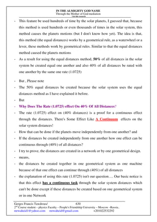 IN THE ALMIGHTY GOD NAME
Through the Mother of God mediation
I do this research
Gerges Francis Tawdrous/
2nd
Course student – physics Faculty – People's Friendship University – Moscow –Russia..
mrwaheid1@yahoo.com mrwaheid@gmail.com +201022532292
630
- This feature be used hundreds of time by the solar planets, I guessed that, because
this method is used hundreds or even thousands of times in the solar system, this
method causes the planets motions (but I don't know how yet). The idea is that,
this method (the equal distances) works by a geometrical rule, as a waterwheel or a
lever, these methods work by geometrical rules. Similar to that the equal distances
method caused the planets motions
- As a result for using the equal distances method, 50% of all distances in the solar
system be created equal one another and also 40% of all distances be rated with
one another by the same one rate (1.0725)
- But , Please note
- The 50% equal distances be created because the solar system uses the equal
distances method as I have explained it before.
- But
- Why Does The Rate (1.0725) effect On 40% Of All Distances?
- The rate (1.0725) effect on (40% distances) is a proof for a continuous effect
through the distances. There's Some Effect Like A Continuum effects on the
solar system distances!
- How that can be done if the planets move independently from one another? and
- If the distances be created independently from one another how one effect can be
continuous through (40%) of all distances?
- I try to prove, the distances are created in a network or by one geometrical design.
- means,
- the distances be created together in one geometrical system as one machine
because of that one effect can continue through (40%) of all distances
- the explanation of using this rate (1.0725) isn't our question…. Our basic notice is
that this effect has a continuous task through the solar system distances which
can't be done except if these distances be created based on one geometrical system
or in one Network
 