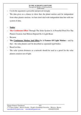 IN THE ALMIGHTY GOD NAME
Through the Mother of God mediation
I do this research
Gerges Francis Tawdrous/
2nd
Course student – physics Faculty – People's Friendship University – Moscow –Russia..
mrwaheid1@yahoo.com mrwaheid@gmail.com +201022532292
631
- I wish the argument is powerful and proved strongly
- The data gives us a chance to show that, the planet motion can't be independent
from other planets motions. we here don't deal with independent data but with one
system of data.
- Notice
- The Continuum Effect Through The Solar System Is A Powerful Proof For The
Planets Creation And Motion Depend On A Light Beam
- Because
- The Continuous Motion And Effect Is A Feature Of Light Motion – and by
that – the solar planets can't be described as separated rigid bodies.
- Based on that,
- The solar system distances as a network should be used as a proof for the solar
planets creation out of light.
 