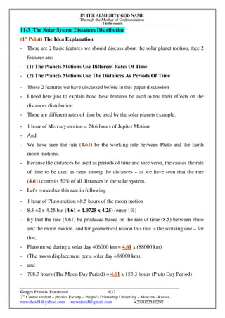 IN THE ALMIGHTY GOD NAME
Through the Mother of God mediation
I do this research
Gerges Francis Tawdrous/
2nd
Course student – physics Faculty – People's Friendship University – Moscow –Russia..
mrwaheid1@yahoo.com mrwaheid@gmail.com +201022532292
632
11-3 The Solar System Distances Distribution
(1st
Point) The Idea Explanation
- There are 2 basic features we should discuss about the solar planet motion, thee 2
features are:
- (1) The Planets Motions Use Different Rates Of Time
- (2) The Planets Motions Use The Distances As Periods Of Time
- These 2 features we have discussed before in this paper discussion
- I need here just to explain how these features be used to test their effects on the
distances distribution
- There are different rates of time be used by the solar planets example:
- 1 hour of Mercury motion = 24.6 hours of Jupiter Motion
- And
- We have seen the rate (4.61) be the working rate between Pluto and the Earth
moon motions.
- Because the distances be used as periods of time and vice versa, the causes the rate
of time to be used as rates among the distances – as we have seen that the rate
(4.61) controls 50% of all distances in the solar system.
- Let's remember this rate in following
- 1 hour of Pluto motion =8.5 hours of the moon motion
- 8.5 =2 x 4.25 but (4.61 = 1.0725 x 4.25) (error 1%)
- By that the rate (4.61) be produced based on the rate of time (8.5) between Pluto
and the moon motion. and for geometrical reason this rate is the working one – for
that,
- Pluto move during a solar day 406000 km = 4.61 x (88000 km)
- (The moon displacement per a solar day =88000 km),
- and
- 708.7 hours (The Moon Day Period) = 4.61 x 153.3 hours (Pluto Day Period)
 