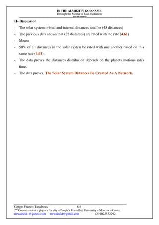 IN THE ALMIGHTY GOD NAME
Through the Mother of God mediation
I do this research
Gerges Francis Tawdrous/
2nd
Course student – physics Faculty – People's Friendship University – Moscow –Russia..
mrwaheid1@yahoo.com mrwaheid@gmail.com +201022532292
634
II- Discussion
- The solar system orbital and internal distances total be (45 distances)
- The previous data shows that (22 distances) are rated with the rate (4.61)
- Means
- 50% of all distances in the solar system be rated with one another based on this
same rate (4.61).
- The data proves the distances distribution depends on the planets motions rates
time.
- The data proves, The Solar System Distances Be Created As A Network.
 