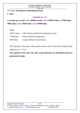 IN THE ALMIGHTY GOD NAME
Through the Mother of God mediation
I do this research
Gerges Francis Tawdrous/
2nd
Course student – physics Faculty – People's Friendship University – Moscow –Russia..
mrwaheid1@yahoo.com mrwaheid@gmail.com +201022532292
635
(3rd
Point) The Distances Distribution Proof.
I - Data
Equation no. (A)
1.16 mkm per second x (2) x 86400 seconds =(2) x 100733 mkm = (37100 mkm –
4900 mkm) x 2π = 28255 mkm + (2) x 86400 mkm
- Where
- 100733 mkm = The 9 Planets Orbital Circumferences Total
- 37100 mkm = Pluto Orbital Circumference
- 4900 mkm = Jupiter Orbital Circumference
- This equation is the paper main equation and we have discussed it deeply before
(Equation no. 11-2-d)
- The equation shows that, the solar system distances be distributed based on
geometrical design.
 