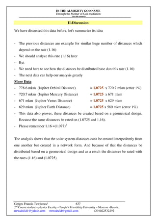 IN THE ALMIGHTY GOD NAME
Through the Mother of God mediation
I do this research
Gerges Francis Tawdrous/
2nd
Course student – physics Faculty – People's Friendship University – Moscow –Russia..
mrwaheid1@yahoo.com mrwaheid@gmail.com +201022532292
637
II-Discussion
We have discussed this data before, let's summarize its idea
- The previous distances are example for similar huge number of distances which
depend on the rate (1.16)
- We should analyze this rate (1.16) later
- But
- We need here to see how the distances be distributed base don this rate (1.16)
- The next data can help our analysis greatly
More Data
- 778.6 mkm (Jupiter Orbital Distance) = 1.0725 x 720.7 mkm (error 1%)
- 720.7 mkm (Jupiter Mercury Distance) = 1.0725 x 671 mkm
- 671 mkm (Jupiter Venus Distance) = 1.0725 x 629 mkm
- 629 mkm (Jupiter Earth Distance) = 1.0725 x 580 mkm (error 1%)
- This data also proves, these distances be created based on a geometrical design.
Because the same distances be rated on (1.0725 and 1.16).
- Please remember 1.16 =(1.077)2
The analysis shows that the solar system distances can't be created interpedently from
one another but created in a network form. And because of that the distances be
distributed based on a geometrical design and as a result the distances be rated with
the rates (1.16) and (1.0725)
 