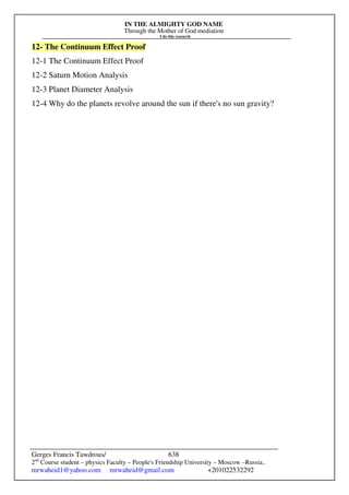 IN THE ALMIGHTY GOD NAME
Through the Mother of God mediation
I do this research
Gerges Francis Tawdrous/
2nd
Course student – physics Faculty – People's Friendship University – Moscow –Russia..
mrwaheid1@yahoo.com mrwaheid@gmail.com +201022532292
638
12- The Continuum Effect Proof
12-1 The Continuum Effect Proof
12-2 Saturn Motion Analysis
12-3 Planet Diameter Analysis
12-4 Why do the planets revolve around the sun if there's no sun gravity?
 