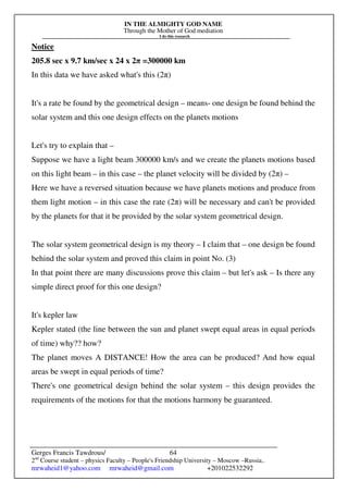 IN THE ALMIGHTY GOD NAME
Through the Mother of God mediation
I do this research
Gerges Francis Tawdrous/
2nd
Course student – physics Faculty – People's Friendship University – Moscow –Russia..
mrwaheid1@yahoo.com mrwaheid@gmail.com +201022532292
64
Notice
205.8 sec x 9.7 km/sec x 24 x 2π =300000 km
In this data we have asked what's this (2π)
It's a rate be found by the geometrical design – means- one design be found behind the
solar system and this one design effects on the planets motions
Let's try to explain that –
Suppose we have a light beam 300000 km/s and we create the planets motions based
on this light beam – in this case – the planet velocity will be divided by (2π) –
Here we have a reversed situation because we have planets motions and produce from
them light motion – in this case the rate (2π) will be necessary and can't be provided
by the planets for that it be provided by the solar system geometrical design.
The solar system geometrical design is my theory – I claim that – one design be found
behind the solar system and proved this claim in point No. (3)
In that point there are many discussions prove this claim – but let's ask – Is there any
simple direct proof for this one design?
It's kepler law
Kepler stated (the line between the sun and planet swept equal areas in equal periods
of time) why?? how?
The planet moves A DISTANCE! How the area can be produced? And how equal
areas be swept in equal periods of time?
There's one geometrical design behind the solar system – this design provides the
requirements of the motions for that the motions harmony be guaranteed.
 
