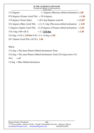 IN THE ALMIGHTY GOD NAME
Through the Mother of God mediation
I do this research
Gerges Francis Tawdrous/
2nd
Course student – physics Faculty – People's Friendship University – Moscow –Russia..
mrwaheid1@yahoo.com mrwaheid@gmail.com +201022532292
640
17.4 degrees = 7 degrees (Mercury orbital inclination) x 2.48
97.8 degrees (Uranus Axial Tilt) = 39.4 degrees x 2.48
174 degrees (Venus Data) = 28.3 deg Neptune axial tilt x (2.48)2
25.2 degrees (Mars Axial Tilt) = 2 x 5.1 deg (The moon orbital inclination) x 2.48
3.1degrees (Jupiter Axial Tilt) =1.25 degrees (1/Uranus orbital inclination) x 2.48
118.3 deg (=90 +28.3) = 2 x 23.8 deg x 2.48
23.4 deg = 9.42 x 2.48 But 9.42 = 2 x 1.9 deg x 2.48
26.7 (Saturn Axial Tilt) =10.76 x 2.48
Where
17.4 deg = The Inner Planets Orbital Inclinations Total
23.8 deg = The outer Planets Orbital Inclinations Total (23.6 deg) (error 1%)
39.4 = 4π2
1.9 deg = Mars Orbital Inclination.
 