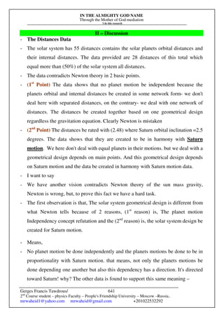 IN THE ALMIGHTY GOD NAME
Through the Mother of God mediation
I do this research
Gerges Francis Tawdrous/
2nd
Course student – physics Faculty – People's Friendship University – Moscow –Russia..
mrwaheid1@yahoo.com mrwaheid@gmail.com +201022532292
641
II – Discussion
- The Distances Data
- The solar system has 55 distances contains the solar planets orbital distances and
their internal distances. The data provided are 28 distances of this total which
equal more than (50%) of the solar system all distances.
- The data contradicts Newton theory in 2 basic points.
- (1st
Point) The data shows that no planet motion be independent because the
planets orbital and internal distances be created in some network form- we don't
deal here with separated distances, on the contrary- we deal with one network of
distances. The distances be created together based on one geometrical design
regardless the gravitation equation. Clearly Newton is mistaken
- (2nd
Point) The distances be rated with (2.48) where Saturn orbital inclination =2.5
degrees. The data shows that they are created to be in harmony with Saturn
motion. We here don't deal with equal planets in their motions. but we deal with a
geometrical design depends on main points. And this geometrical design depends
on Saturn motion and the data be created in harmony with Saturn motion data.
- I want to say
- We have another vision contradicts Newton theory of the sun mass gravity,
Newton is wrong, but, to prove this fact we have a hard task.
- The first observation is that, The solar system geometrical design is different from
what Newton tells because of 2 reasons, (1st
reason) is, The planet motion
Independency concept refutation and the (2nd
reason) is, the solar system design be
created for Saturn motion.
- Means,
- No planet motion be done independently and the planets motions be done to be in
proportionality with Saturn motion. that means, not only the planets motions be
done depending one another but also this dependency has a direction. It's directed
toward Saturn! why? The other data is found to support this same meaning –
 