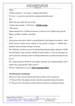 IN THE ALMIGHTY GOD NAME
Through the Mother of God mediation
I do this research
Gerges Francis Tawdrous/
2nd
Course student – physics Faculty – People's Friendship University – Moscow –Russia..
mrwaheid1@yahoo.com mrwaheid@gmail.com +201022532292
644
- Where
- 57960 seconds be = 16.1 hours = Neptune Day Period
- If 1 km = 1 second we may find the meaning behind this data!
- But
- What's the fact really? the fact is that
- 4 Jupiter days periods = 39.6 hours = 142560 seconds
- That means,
- Jupiter diameter be =142984 km because it expresses for 4 Jupiter days periods,
- Where (142984 /142560) =(361/360)
- And
- The previous data shows there's a proportionality with Neptune day period – that's
found because Jupiter moves during its day period a distance = 466884 km =
Neptune motion distance during a solar day.
- The difficulty was that to prove the relationship between Jupiter diameter 142984
km and Jupiter 4 days periods (142560 seconds) which is a very far meaning to us
and by that the continuum effect be hidden behind the un-understood data but not
be cut.
- The simple question should be why Jupiter diameter be in proportionality with 4
Jupiter days (specifically)? Why 4 days??
- My basic fight point is to prove The Continuum Effect
- The Discussion Conclusions
- There are 2 basic reasons disproving Newton theory of the sun gravity
- (1st
Reason) The solar planets motions data be transported among the planets
- (2nd
Reason) The solar planets motions data be created in a continuum feature.
 