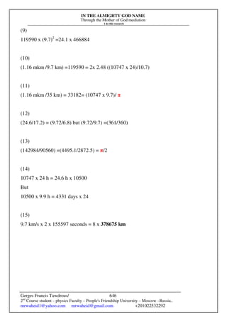 IN THE ALMIGHTY GOD NAME
Through the Mother of God mediation
I do this research
Gerges Francis Tawdrous/
2nd
Course student – physics Faculty – People's Friendship University – Moscow –Russia..
mrwaheid1@yahoo.com mrwaheid@gmail.com +201022532292
646
(9)
119590 x (9.7)2
=24.1 x 466884
(10)
(1.16 mkm /9.7 km) =119590 = 2x 2.48 ((10747 x 24)/10.7)
(11)
(1.16 mkm /35 km) = 33182= (10747 x 9.7)/ π
(12)
(24.6/17.2) = (9.72/6.8) but (9.72/9.7) =(361/360)
(13)
(142984/90560) =(4495.1/2872.5) = π/2
(14)
10747 x 24 h = 24.6 h x 10500
But
10500 x 9.9 h = 4331 days x 24
(15)
9.7 km/s x 2 x 155597 seconds = 8 x 378675 km
 