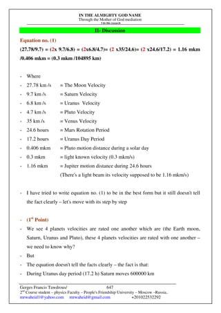 IN THE ALMIGHTY GOD NAME
Through the Mother of God mediation
I do this research
Gerges Francis Tawdrous/
2nd
Course student – physics Faculty – People's Friendship University – Moscow –Russia..
mrwaheid1@yahoo.com mrwaheid@gmail.com +201022532292
647
II- Discussion
Equation no. (1)
(27.78/9.7) = (2x 9.7/6.8) = (2x6.8/4.7)= (2 x35/24.6)= (2 x24.6/17.2) = 1.16 mkm
/0.406 mkm = (0.3 mkm /104895 km)
- Where
- 27.78 km /s = The Moon Velocity
- 9.7 km /s = Saturn Velocity
- 6.8 km /s = Uranus Velocity
- 4.7 km /s = Pluto Velocity
- 35 km /s = Venus Velocity
- 24.6 hours = Mars Rotation Period
- 17.2 hours = Uranus Day Period
- 0.406 mkm = Pluto motion distance during a solar day
- 0.3 mkm = light known velocity (0.3 mkm/s)
- 1.16 mkm = Jupiter motion distance during 24.6 hours
(There's a light beam its velocity supposed to be 1.16 mkm/s)
- I have tried to write equation no. (1) to be in the best form but it still doesn't tell
the fact clearly – let's move with its step by step
- (1st
Point)
- We see 4 planets velocities are rated one another which are (the Earth moon,
Saturn, Uranus and Pluto), these 4 planets velocities are rated with one another –
we need to know why?
- But
- The equation doesn't tell the facts clearly – the fact is that:
- During Uranus day period (17.2 h) Saturn moves 600000 km
 