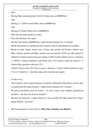 IN THE ALMIGHTY GOD NAME
Through the Mother of God mediation
I do this research
Gerges Francis Tawdrous/
2nd
Course student – physics Faculty – People's Friendship University – Moscow –Russia..
mrwaheid1@yahoo.com mrwaheid@gmail.com +201022532292
648
- And
- During Mars rotation period (24.6 h) Uranus moves 600000 km
- And
- During 2 x 12430 seconds Mars moves 600000 km
- And
- During 35.5 hours Pluto moves 600000 km
- This fact has many points to notice
- First, the distances are equal
- Second, the distance 600000 km = light motion distance for 2 seconds
- Third, the periods are defined by the 4 planets and no information are needed!
- Based on that, Saturn motion uses Uranus day period and Uranus motion uses
Mars rotation period and Mars motion uses the period 12430 sec (this period is
defined by Saturn motion because during 12430 seconds Saturn moves a distance
= 120536 = Saturn diameter), and Pluto uses (35.5 hours) (And this period = 2
Uranus Days periods with error 3%)
- (Notice Venus needs 35.8 days to pass a distance = Venus orbital distance) (error
1%) ( if 1 hour be = 1 day that makes the 2 periods are equal)
- I want to say
- The 4 planets move equal distances in periods defined by themselves and no data
is needed and the equal distance = light motion distance for 2 second….
- No pure coincidence here be found – we have some very complex geometrical
machine – but how this data be created?
- Because all distances = light motion we can consider the light motion be a basic
player behind – but how?
- The first question we have left as (Why The Velocities Are Rated?)
 