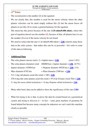 IN THE ALMIGHTY GOD NAME
Through the Mother of God mediation
I do this research
Gerges Francis Tawdrous/
2nd
Course student – physics Faculty – People's Friendship University – Moscow –Russia..
mrwaheid1@yahoo.com mrwaheid@gmail.com +201022532292
649
- (2nd
Point)
- The second point is the number (2) in the equation
- We see clearly that, this number is used for the moon velocity where the other
planets velocities can be rated simply without this (2) but the moon forces all
planets to use this (2) to create a general harmony for the equation
- The moon has this power because of the rate (1.16 mkm/0.406 mkm), where this
part of equation doesn't use the number (2), because of that, all planets have to use
the number (2) even if the moon velocity be not found
- We need to notice that the rate (1.16 mkm/0.406 mkm) = 2.86 controls many basic
data in the solar system – that makes this rate be so powerful – let's refer to some
of this data in following
- Additional Data
- The solar planets masses total x 2 = Jupiter mass x 2.86 (error 1.8%)
- The solar planets diameters total 406000 km = Jupiter diameter x 2.86 (0.7%)
- Jupiter diameter 142984 km = Neptune diameter 49528 km x 2.86 (1%)
- Mars diameter 6792 km = Pluto diameter 2390 km x 2.86
- 511.1 deg (all planets axial tilts total) = 180 x 2.86
- 278.4 deg (the outer planets axial tilts total) = 97.8 de (Uranus Axial Tilt) x 2.86
- 5.1 deg (the moon orbital inclination) = 1.8 deg (Neptune orbital inclination) x 2.86
-
- Many other basic data can be added to show the significance of this rate (2.86)
- What I'm trying to do is that, to prove the data be created based on a geometrical
system and trying to discover it – in fact – some great machine of geometry be
found behind but because many concepts be unknown we can't catch this machine
clearly as possible
 