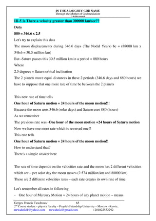 IN THE ALMIGHTY GOD NAME
Through the Mother of God mediation
I do this research
Gerges Francis Tawdrous/
2nd
Course student – physics Faculty – People's Friendship University – Moscow –Russia..
mrwaheid1@yahoo.com mrwaheid@gmail.com +201022532292
65
III-5 Is There a velocity greater than 300000 km/sec??
Data
880 = 346.6 x 2.5
Let's try to explain this data
The moon displacements during 346.6 days (The Nodal Years) be = (88000 km x
346.6 = 30.5 million km)
But -Saturn passes this 30.5 million km in a period = 880 hours
Where
2.5 degrees = Saturn orbital inclination
The 2 planets move equal distances in these 2 periods (346.6 days and 880 hours) we
have to suppose that one more rate of time be between the 2 planets
This new rate of time tells
One hour of Saturn motion = 24 hours of the moon motion!!!
Because the moon uses 346.6 (solar days) and Saturn uses 880 (hours)
As we remember
The previous rate was -One hour of the moon motion =24 hours of Saturn motion
Now we have one more rate which is reversed one!!
This rate tells
One hour of Saturn motion = 24 hours of the moon motion!!
How to understand that?
There's a simple answer here
The rate of time depends on the velocities rate and the moon has 2 different velocities
which are – per solar day the moon moves (2.574 million km and 88000 km)
These are 2 different velocities rates – each rate creates its own rate of time
Let's remember all rates in following
- One hour of Mercury Motion = 24 hours of any planet motion – means
 