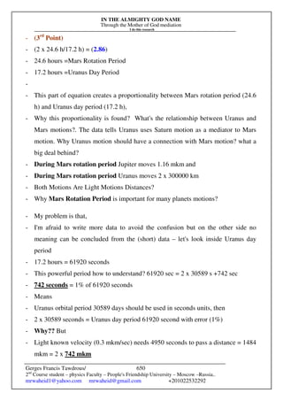 IN THE ALMIGHTY GOD NAME
Through the Mother of God mediation
I do this research
Gerges Francis Tawdrous/
2nd
Course student – physics Faculty – People's Friendship University – Moscow –Russia..
mrwaheid1@yahoo.com mrwaheid@gmail.com +201022532292
650
- (3rd
Point)
- (2 x 24.6 h/17.2 h) = (2.86)
- 24.6 hours =Mars Rotation Period
- 17.2 hours =Uranus Day Period
-
- This part of equation creates a proportionality between Mars rotation period (24.6
h) and Uranus day period (17.2 h),
- Why this proportionality is found? What's the relationship between Uranus and
Mars motions?. The data tells Uranus uses Saturn motion as a mediator to Mars
motion. Why Uranus motion should have a connection with Mars motion? what a
big deal behind?
- During Mars rotation period Jupiter moves 1.16 mkm and
- During Mars rotation period Uranus moves 2 x 300000 km
- Both Motions Are Light Motions Distances?
- Why Mars Rotation Period is important for many planets motions?
- My problem is that,
- I'm afraid to write more data to avoid the confusion but on the other side no
meaning can be concluded from the (short) data – let's look inside Uranus day
period
- 17.2 hours = 61920 seconds
- This powerful period how to understand? 61920 sec = 2 x 30589 s +742 sec
- 742 seconds = 1% of 61920 seconds
- Means
- Uranus orbital period 30589 days should be used in seconds units, then
- 2 x 30589 seconds = Uranus day period 61920 second with error (1%)
- Why?? But
- Light known velocity (0.3 mkm/sec) needs 4950 seconds to pass a distance = 1484
mkm = 2 x 742 mkm
 