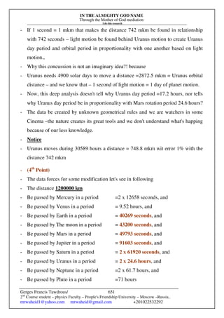 IN THE ALMIGHTY GOD NAME
Through the Mother of God mediation
I do this research
Gerges Francis Tawdrous/
2nd
Course student – physics Faculty – People's Friendship University – Moscow –Russia..
mrwaheid1@yahoo.com mrwaheid@gmail.com +201022532292
651
- If 1 second = 1 mkm that makes the distance 742 mkm be found in relationship
with 742 seconds – light motion be found behind Uranus motion to create Uranus
day period and orbital period in proportionality with one another based on light
motion.,
- Why this concussion is not an imaginary idea?! because
- Uranus needs 4900 solar days to move a distance =2872.5 mkm = Uranus orbital
distance – and we know that – 1 second of light motion = 1 day of planet motion.
- Now, this deep analysis doesn't tell why Uranus day period =17.2 hours, nor tells
why Uranus day period be in proportionality with Mars rotation period 24.6 hours?
- The data be created by unknown geometrical rules and we are watchers in some
Cinema –the nature creates its great tools and we don't understand what's happing
because of our less knowledge.
- Notice
- Uranus moves during 30589 hours a distance = 748.8 mkm wit error 1% with the
distance 742 mkm
- (4th
Point)
- The data forces for some modification let's see in following
- The distance 1200000 km
- Be passed by Mercury in a period =2 x 12658 seconds, and
- Be passed by Venus in a period = 9.52 hours, and
- Be passed by Earth in a period = 40269 seconds, and
- Be passed by The moon in a period = 43200 seconds, and
- Be passed by Mars in a period = 49793 seconds, and
- Be passed by Jupiter in a period = 91603 seconds, and
- Be passed by Saturn in a period = 2 x 61920 seconds, and
- Be passed by Uranus in a period = 2 x 24.6 hours, and
- Be passed by Neptune in a period =2 x 61.7 hours, and
- Be passed by Pluto in a period =71 hours
 