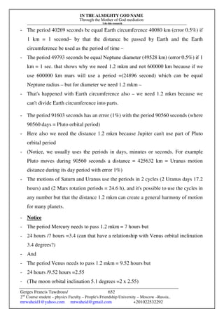 IN THE ALMIGHTY GOD NAME
Through the Mother of God mediation
I do this research
Gerges Francis Tawdrous/
2nd
Course student – physics Faculty – People's Friendship University – Moscow –Russia..
mrwaheid1@yahoo.com mrwaheid@gmail.com +201022532292
652
- The period 40269 seconds be equal Earth circumference 40080 km (error 0.5%) if
1 km = 1 second– by that the distance be passed by Earth and the Earth
circumference be used as the period of time –
- The period 49793 seconds be equal Neptune diameter (49528 km) (error 0.5%) if 1
km = 1 sec. that shows why we need 1.2 mkm and not 600000 km because if we
use 600000 km mars will use a period =(24896 second) which can be equal
Neptune radius – but for diameter we need 1.2 mkm –
- That's happened with Earth circumference also – we need 1.2 mkm because we
can't divide Earth circumference into parts.
- The period 91603 seconds has an error (1%) with the period 90560 seconds (where
90560 days = Pluto orbital period)
- Here also we need the distance 1.2 mkm because Jupiter can't use part of Pluto
orbital period
- (Notice, we usually uses the periods in days, minutes or seconds. For example
Pluto moves during 90560 seconds a distance = 425632 km = Uranus motion
distance during its day period with error 1%)
- The motions of Saturn and Uranus use the periods in 2 cycles (2 Uranus days 17.2
hours) and (2 Mars rotation periods = 24.6 h), and it's possible to use the cycles in
any number but that the distance 1.2 mkm can create a general harmony of motion
for many planets.
- Notice
- The period Mercury needs to pass 1.2 mkm = 7 hours but
- 24 hours /7 hours =3.4 (can that have a relationship with Venus orbital inclination
3.4 degrees?)
- And
- The period Venus needs to pass 1.2 mkm = 9.52 hours but
- 24 hours /9.52 hours =2.55
- (The moon orbital inclination 5.1 degrees =2 x 2.55)
 