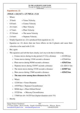 IN THE ALMIGHTY GOD NAME
Through the Mother of God mediation
I do this research
Gerges Francis Tawdrous/
2nd
Course student – physics Faculty – People's Friendship University – Moscow –Russia..
mrwaheid1@yahoo.com mrwaheid@gmail.com +201022532292
653
Equation no. (2)
(35/6.8) = (24.1/4.7) = (27.78/5.4) = 5.14
- Where
- 35 km/s = Venus Velocity
- 6.8 km/s = Uranus Velocity
- 24.1 km/s = Mars Velocity
- 4.7 km/s = Pluto Velocity
- 27.78 km/s = The moon Velocity
- 5.4 km/s = Neptune Velocity
- Simply Equation no. (2) is produced from equation no. (1)
- Equation no. (2) shows that one force effects on the 6 planets and cause their
velocities to be rated with (5.14)
- But, again
- The equation can't tell the facts clearly, Let's try to do that in following
o Uranus moves during its day period (17.2 h) a distance = 421056 km
o Venus moves during 12104 seconds a distance = 423640 km
o Pluto moves during 90560 seconds a distance = 425632 km
o Neptune moves during 155597 seconds a distance =2x 420111 km
o The moon moves during 15328 seconds a distance = 425807 km
o Mars moves during 17660 seconds a distance = 425632 km
o The max error among these distances be 1%
o Where
o 12104 km = Venus Diameter
o 155597km = Neptune Circumference
o 90560 days = Pluto Orbital Period
o 15328 km = Mercury Circumference
o 17660 km x8= 141555 km (Jupiter diameter error 1%)
- Shortly
 