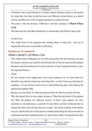 IN THE ALMIGHTY GOD NAME
Through the Mother of God mediation
I do this research
Gerges Francis Tawdrous/
2nd
Course student – physics Faculty – People's Friendship University – Moscow –Russia..
mrwaheid1@yahoo.com mrwaheid@gmail.com +201022532292
654
- All planets move equal distances to Uranus motion distance during its day period
by using their own data except the moon uses Mercury circumference as a period
of time and Mars uses (1/8) of Jupiter diameter as a period of time
- The point is that the distance 17660 km is the basic distance in Planet 8 Days
Cycle
- The data may tell, that Mars should have a relationship with Planet 8 days cycle
- I want to say
- The simple form of the equation tells nothing about its deep fact – let's try to
deepen this discussion as possible in following
Equation no. (2) (continued)
(35/6.8) = (24.1/4.7) = (27.78/5.4) = 5.14
- This simple form of Equation no. (2) tells noting about the facts because not only
the planets velocities are rated but also the periods of time are rated and the planets
diameters and circumferences be used as periods of time in proportionality to pass
the required distance –
- Again
- We are invited to this happy party, but we get nothing of it! we don't listen any
beautiful song and not watch any interesting film, we don't listen any told joke for
laughing – we are invited visitors but we stand behind the glass wall looking but
understand nothing! Why
- Because we don't know by what geometrical rules this data be created and why.
- Why the planets have to move equal distances? What the big benefit if the planets
do? Why the planets use different sources of data? some planets use their
diameters or circumferences as periods of time others use their orbital periods by
change the units from one day into one second – the whole machine works before
our eyes and the data move from point to another point along the discussion but we
understand and learn nothing because we don't know neither the geometrical rules
 