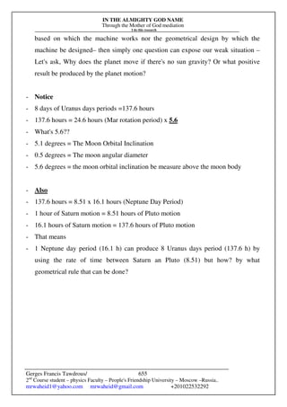 IN THE ALMIGHTY GOD NAME
Through the Mother of God mediation
I do this research
Gerges Francis Tawdrous/
2nd
Course student – physics Faculty – People's Friendship University – Moscow –Russia..
mrwaheid1@yahoo.com mrwaheid@gmail.com +201022532292
655
based on which the machine works nor the geometrical design by which the
machine be designed– then simply one question can expose our weak situation –
Let's ask, Why does the planet move if there's no sun gravity? Or what positive
result be produced by the planet motion?
- Notice
- 8 days of Uranus days periods =137.6 hours
- 137.6 hours = 24.6 hours (Mar rotation period) x 5.6
- What's 5.6??
- 5.1 degrees = The Moon Orbital Inclination
- 0.5 degrees = The moon angular diameter
- 5.6 degrees = the moon orbital inclination be measure above the moon body
- Also
- 137.6 hours = 8.51 x 16.1 hours (Neptune Day Period)
- 1 hour of Saturn motion = 8.51 hours of Pluto motion
- 16.1 hours of Saturn motion = 137.6 hours of Pluto motion
- That means
- 1 Neptune day period (16.1 h) can produce 8 Uranus days period (137.6 h) by
using the rate of time between Saturn an Pluto (8.51) but how? by what
geometrical rule that can be done?
 