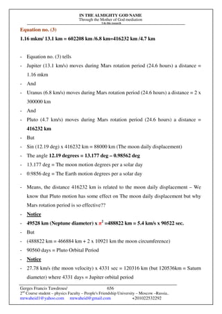 IN THE ALMIGHTY GOD NAME
Through the Mother of God mediation
I do this research
Gerges Francis Tawdrous/
2nd
Course student – physics Faculty – People's Friendship University – Moscow –Russia..
mrwaheid1@yahoo.com mrwaheid@gmail.com +201022532292
656
Equation no. (3)
1.16 mkm/ 13.1 km = 602208 km /6.8 km=416232 km /4.7 km
- Equation no. (3) tells
- Jupiter (13.1 km/s) moves during Mars rotation period (24.6 hours) a distance =
1.16 mkm
- And
- Uranus (6.8 km/s) moves during Mars rotation period (24.6 hours) a distance = 2 x
300000 km
- And
- Pluto (4.7 km/s) moves during Mars rotation period (24.6 hours) a distance =
416232 km
- But
- Sin (12.19 deg) x 416232 km = 88000 km (The moon daily displacement)
- The angle 12.19 degrees = 13.177 deg – 0.98562 deg
- 13.177 deg = The moon motion degrees per a solar day
- 0.9856 deg = The Earth motion degrees per a solar day
- Means, the distance 416232 km is related to the moon daily displacement – We
know that Pluto motion has some effect on The moon daily displacement but why
Mars rotation period is so effective??
- Notice
- 49528 km (Neptune diameter) x π2
=488822 km = 5.4 km/s x 90522 sec.
- But
- (488822 km = 466884 km + 2 x 10921 km the moon circumference)
- 90560 days = Pluto Orbital Period
- Notice
- 27.78 km/s (the moon velocity) x 4331 sec = 120316 km (but 120536km = Saturn
diameter) where 4331 days = Jupiter orbital period
 