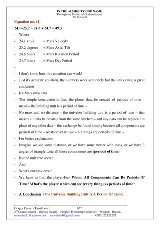 IN THE ALMIGHTY GOD NAME
Through the Mother of God mediation
I do this research
Gerges Francis Tawdrous/
2nd
Course student – physics Faculty – People's Friendship University – Moscow –Russia..
mrwaheid1@yahoo.com mrwaheid@gmail.com +201022532292
657
Equation no. (4)
24.1+25.2 = 24.6 + 24.7 = 49.3
- Where
- 24.1 km/s = Mars Velocity
- 25.2 degrees = Mars Axial Tilt
- 24.6 hours = Mars Rotation Period
- 24.7 hours = Mars Day Period
-
- I don't know how this equation can work!
- Just it's accurate equation, the numbers work accurately but the units cause a great
confusion
- It's Mars own data
- The simple conclusion is that, the planet data be created of periods of time –
means- the building unit is a period of time –
- No mass and no distance – the universe building unit is a period of time – that
makes all data be created from the same kitchen – and any data can be replaced in
place of any other data – the exchange be found simply because all components are
periods of time – whatsoever we see – all things are periods of time –
- For better explanation
- Imagine we see some distance, or we have some matter with mass, or we have 3
angles of triangle…etc all these components are (periods of time)
- It's the universe secret
- And
- What's our task now?
- We have to find the player-For Whom All Components Can Be Periods Of
Time? What's the player which can see (every thing) as periods of time?
- A Conclusion (The Universe Building Unit Is A Period Of Time)
 
