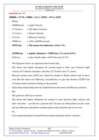 IN THE ALMIGHTY GOD NAME
Through the Mother of God mediation
I do this research
Gerges Francis Tawdrous/
2nd
Course student – physics Faculty – People's Friendship University – Moscow –Russia..
mrwaheid1@yahoo.com mrwaheid@gmail.com +201022532292
658
Equation no. (5)
300000 = 27.78 x 10800 = 13.1 x 22901 = 47.4 x 6330
- Where
- 300000 km/s = Light Velocity
- 27.78 km /s = The Moon Velocity
- 13.1 km /s = Saturn Velocity
- 47.4 km = Mercury Velocity
- 10800 sec = (1/8) x 86400 seconds
- 10921 km = The moon circumference (error 1%)
- 142984 km = Jupiter diameter = 22901 km x 2π (error 0.6%)
- 6330 sec = where Earth radius =6378 km (error 0.7%)
- The Equation shows an important observation that,
- The moon and Jupiter diameters be created equal to their rates between light
velocity (0.3 mkm/s) and their velocities (27.78 km/s and 13.1 km/s)
- Mercury motion uses (6330 sec) which be related to (Earth radius) and we have
seen that the moon uses Mercury circumference to pass the distance 425807 km
(=Uranus motion distance during its day period)
- Some deep relationship must be found between the moon and Mercury motions.
- But
- The question still has no answer
- The moon and Jupiter diameters be created as rates between light velocity and
their velocities – can that be a general rule? because no other planet use this same
rule just Mercury and defines another planet radius (Earth) and not its own
- So,
- Can a proportionality be found between planet diameter and its velocity?
 