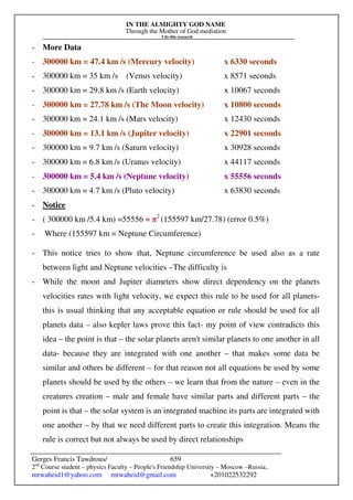 IN THE ALMIGHTY GOD NAME
Through the Mother of God mediation
I do this research
Gerges Francis Tawdrous/
2nd
Course student – physics Faculty – People's Friendship University – Moscow –Russia..
mrwaheid1@yahoo.com mrwaheid@gmail.com +201022532292
659
- More Data
- 300000 km = 47.4 km /s (Mercury velocity) x 6330 seconds
- 300000 km = 35 km /s (Venus velocity) x 8571 seconds
- 300000 km = 29.8 km /s (Earth velocity) x 10067 seconds
- 300000 km = 27.78 km /s (The Moon velocity) x 10800 seconds
- 300000 km = 24.1 km /s (Mars velocity) x 12430 seconds
- 300000 km = 13.1 km /s (Jupiter velocity) x 22901 seconds
- 300000 km = 9.7 km /s (Saturn velocity) x 30928 seconds
- 300000 km = 6.8 km /s (Uranus velocity) x 44117 seconds
- 300000 km = 5.4 km /s (Neptune velocity) x 55556 seconds
- 300000 km = 4.7 km /s (Pluto velocity) x 63830 seconds
- Notice
- ( 300000 km /5.4 km) =55556 = π2
(155597 km/27.78) (error 0.5%)
- Where (155597 km = Neptune Circumference)
- This notice tries to show that, Neptune circumference be used also as a rate
between light and Neptune velocities –The difficulty is
- While the moon and Jupiter diameters show direct dependency on the planets
velocities rates with light velocity, we expect this rule to be used for all planets-
this is usual thinking that any acceptable equation or rule should be used for all
planets data – also kepler laws prove this fact- my point of view contradicts this
idea – the point is that – the solar planets aren't similar planets to one another in all
data- because they are integrated with one another – that makes some data be
similar and others be different – for that reason not all equations be used by some
planets should be used by the others – we learn that from the nature – even in the
creatures creation – male and female have similar parts and different parts – the
point is that – the solar system is an integrated machine its parts are integrated with
one another – by that we need different parts to create this integration. Means the
rule is correct but not always be used by direct relationships
 