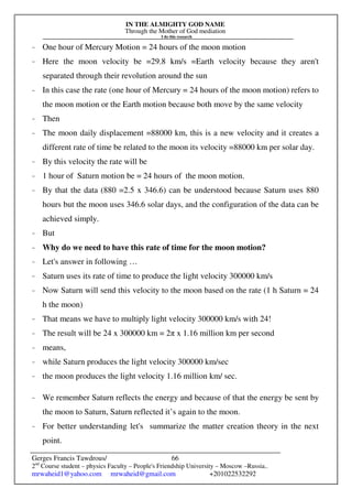 IN THE ALMIGHTY GOD NAME
Through the Mother of God mediation
I do this research
Gerges Francis Tawdrous/
2nd
Course student – physics Faculty – People's Friendship University – Moscow –Russia..
mrwaheid1@yahoo.com mrwaheid@gmail.com +201022532292
66
- One hour of Mercury Motion = 24 hours of the moon motion
- Here the moon velocity be =29.8 km/s =Earth velocity because they aren't
separated through their revolution around the sun
- In this case the rate (one hour of Mercury = 24 hours of the moon motion) refers to
the moon motion or the Earth motion because both move by the same velocity
- Then
- The moon daily displacement =88000 km, this is a new velocity and it creates a
different rate of time be related to the moon its velocity =88000 km per solar day.
- By this velocity the rate will be
- 1 hour of Saturn motion be = 24 hours of the moon motion.
- By that the data (880 =2.5 x 346.6) can be understood because Saturn uses 880
hours but the moon uses 346.6 solar days, and the configuration of the data can be
achieved simply.
- But
- Why do we need to have this rate of time for the moon motion?
- Let's answer in following …
- Saturn uses its rate of time to produce the light velocity 300000 km/s
- Now Saturn will send this velocity to the moon based on the rate (1 h Saturn = 24
h the moon)
- That means we have to multiply light velocity 300000 km/s with 24!
- The result will be 24 x 300000 km = 2π x 1.16 million km per second
- means,
- while Saturn produces the light velocity 300000 km/sec
- the moon produces the light velocity 1.16 million km/ sec.
- We remember Saturn reflects the energy and because of that the energy be sent by
the moon to Saturn, Saturn reflected it’s again to the moon.
- For better understanding let's summarize the matter creation theory in the next
point.
 