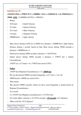 IN THE ALMIGHTY GOD NAME
Through the Mother of God mediation
I do this research
Gerges Francis Tawdrous/
2nd
Course student – physics Faculty – People's Friendship University – Moscow –Russia..
mrwaheid1@yahoo.com mrwaheid@gmail.com +201022532292
660
Equation no. (6)
(1163352 /29.8) = (378675 /9.7) = (300000π / 24.1) = (210816/5.4) = (2x 470416/24.1) =
39040 AND (1160000/1163352) = (360/361)
- Where
- 29.8 km/s = Earth Velocity
- 9.7 km/s = Saturn Velocity
- 24.1 km/s = Mars Velocity
- 5.4 km/s = Neptune Velocity
- 300000 km/s = light velocity
- Mars moves during 12430 sec (=39040 /π) a distance = 300000 km = light motion
distance during 1 second. based on that, Mars moves during 39040 seconds a
distance = 300000 km x π
- Earth moves during 39040 seconds a distance = 1163352 km
- Saturn moves during 39040 seconds a distance = 378675 km = Saturn
Circumference
- 155597 sec x 9.7 km/s = 4 x 378675 km (error 0.35%)
- Notice
- 155597 km (Neptune Circumference) = 4 x 38899 km
- We use the period (39040 seconds) frequently, so if 1 km = 1 sec, So
- 38899 km be =39040 sec (error 0.4%)
- That means,
- The period (39040 seconds) which we have used frequently is found based on
Neptune Circumference -
- As a result
- 2 x 155597 km (Neptune circumference) = 311193.6 km
- 24.1 km/s (Mars velocity) x 311193.6 seconds = 25 seconds x 0.3 mkm/sec
- (Mars axial tilt =25.2 degrees)
 