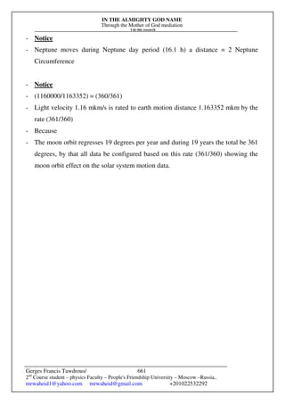 IN THE ALMIGHTY GOD NAME
Through the Mother of God mediation
I do this research
Gerges Francis Tawdrous/
2nd
Course student – physics Faculty – People's Friendship University – Moscow –Russia..
mrwaheid1@yahoo.com mrwaheid@gmail.com +201022532292
661
- Notice
- Neptune moves during Neptune day period (16.1 h) a distance = 2 Neptune
Circumference
- Notice
- (1160000/1163352) = (360/361)
- Light velocity 1.16 mkm/s is rated to earth motion distance 1.163352 mkm by the
rate (361/360)
- Because
- The moon orbit regresses 19 degrees per year and during 19 years the total be 361
degrees, by that all data be configured based on this rate (361/360) showing the
moon orbit effect on the solar system motion data.
 