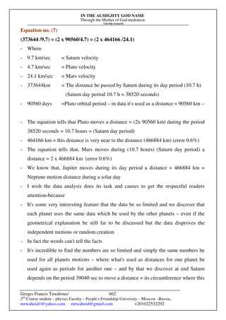 IN THE ALMIGHTY GOD NAME
Through the Mother of God mediation
I do this research
Gerges Francis Tawdrous/
2nd
Course student – physics Faculty – People's Friendship University – Moscow –Russia..
mrwaheid1@yahoo.com mrwaheid@gmail.com +201022532292
662
Equation no. (7)
(373644 /9.7) = (2 x 90560/4.7) = (2 x 464166 /24.1)
- Where
- 9.7 km/sec = Saturn velocity
- 4.7 km/sec = Pluto velocity
- 24.1 km/sec = Mars velocity
- 373644km = The distance be passed by Saturn during its day period (10.7 h)
(Saturn day period 10.7 h = 38520 seconds)
- 90560 days =Pluto orbital period – in data it's used as a distance = 90560 km –
- The equation tells that Pluto moves a distance = (2x 90560 km) during the period
38520 seconds = 10.7 hours = (Saturn day period)
- 464166 km = this distance is very near to the distance (466884 km) (error 0.6%)
- The equation tells that, Mars moves during (10.7 hours) (Saturn day period) a
distance = 2 x 466884 km (error 0.6%)
- We know that, Jupiter moves during its day period a distance = 466884 km =
Neptune motion distance during a solar day
- I wish the data analysis does its task and causes to get the respectful readers
attention-because
- It's some very interesting feature that the data be so limited and we discover that
each planet uses the same data which be used by the other planets – even if the
geometrical explanation be still far to be discussed but the data disproves the
independent motions or random creation
- In fact the words can't tell the facts
- It's incredible to find the numbers are so limited and simply the same numbers be
used for all planets motions – where what's used as distances for one planet be
used again as periods for another one – and by that we discover at end Saturn
depends on the period 39040 sec to move a distance = its circumference where this
 
