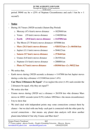 IN THE ALMIGHTY GOD NAME
Through the Mother of God mediation
I do this research
Gerges Francis Tawdrous/
2nd
Course student – physics Faculty – People's Friendship University – Moscow –Russia..
mrwaheid1@yahoo.com mrwaheid@gmail.com +201022532292
663
period 39040 sec be = (25% of Neptune Circumference and each 1 km be = 1
second!)
- Notice
- During 10.7 hours (38520 seconds) (Saturn Day Period)
o Mercury (47.4 km/s) moves distance = 1825848 km
o Venus (35 km/s) moves distance = 1348200 km
o Earth (29.8 km/s) moves distance = 1147896 km
o The Moon (27.78 km/s) moves distance= 1070086 km
o Mars (24.1 km/s) moves distance = 928332 km = 2 x 464166 km
o Jupiter (13.1 km/s) moves distance = 504612 km
o Saturn (9.7 km/s) moves distance = 373644 km
o Uranus (6.8 km/s) moves distance = 261936 km
o Neptune (5.4 km/s) moves distance = 208008 km
o Pluto (4.7 km/s) moves distance =181044 km =2 x 90522 km
- We notice that,
- Earth moves during (38520 seconds) a distance = 1147896 km but Jupiter moves
during a solar day a distance =1131840 km (error 1.4%)
- Can These 2 Distances Be Equal? if we neglect the error (1.4%) and consider the
2 distances be equal, why they are equal??
- We notice also that
- Uranus moves during (38520 sec) a distance = 261936 km =the distance Mars
moves in 10921 seconds (error 0.5%) (where 10921km = the moon circumference)
- I try to show that
- We don't deal with independent points may some connections connect them by
chance – but we deal with one body- each part is connected with the other parts by
several connections – that means- any planet data analysis will show another
planet data behind it! but why Uranus and Mars here?
 