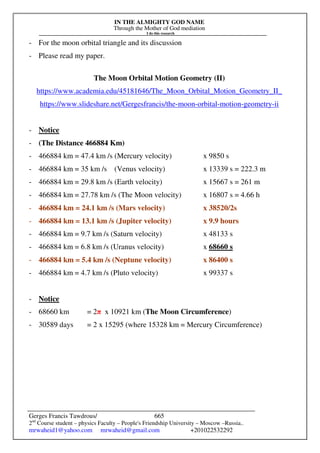 IN THE ALMIGHTY GOD NAME
Through the Mother of God mediation
I do this research
Gerges Francis Tawdrous/
2nd
Course student – physics Faculty – People's Friendship University – Moscow –Russia..
mrwaheid1@yahoo.com mrwaheid@gmail.com +201022532292
665
- For the moon orbital triangle and its discussion
- Please read my paper.
The Moon Orbital Motion Geometry (II)
https://www.academia.edu/45181646/The_Moon_Orbital_Motion_Geometry_II_
https://www.slideshare.net/Gergesfrancis/the-moon-orbital-motion-geometry-ii
- Notice
- (The Distance 466884 Km)
- 466884 km = 47.4 km /s (Mercury velocity) x 9850 s
- 466884 km = 35 km /s (Venus velocity) x 13339 s = 222.3 m
- 466884 km = 29.8 km /s (Earth velocity) x 15667 s = 261 m
- 466884 km = 27.78 km /s (The Moon velocity) x 16807 s = 4.66 h
- 466884 km = 24.1 km /s (Mars velocity) x 38520/2s
- 466884 km = 13.1 km /s (Jupiter velocity) x 9.9 hours
- 466884 km = 9.7 km /s (Saturn velocity) x 48133 s
- 466884 km = 6.8 km /s (Uranus velocity) x 68660 s
- 466884 km = 5.4 km /s (Neptune velocity) x 86400 s
- 466884 km = 4.7 km /s (Pluto velocity) x 99337 s
- Notice
- 68660 km = 2π x 10921 km (The Moon Circumference)
- 30589 days = 2 x 15295 (where 15328 km = Mercury Circumference)
 