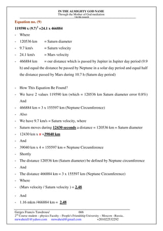 IN THE ALMIGHTY GOD NAME
Through the Mother of God mediation
I do this research
Gerges Francis Tawdrous/
2nd
Course student – physics Faculty – People's Friendship University – Moscow –Russia..
mrwaheid1@yahoo.com mrwaheid@gmail.com +201022532292
666
Equation no. (9)
119590 x (9.7)2
=24.1 x 466884
- Where
- 120536 km = Saturn diameter
- 9.7 km/s = Saturn velocity
- 24.1 km/s = Mars velocity
- 466884 km = our distance which is passed by Jupiter in Jupiter day period (9.9
h) and equal the distance be passed by Neptune in a solar day period and equal half
the distance passed by Mars during 10.7 h (Saturn day period)
- How This Equation Be Found?
- We have 2 values 119590 km (which = 120536 km Saturn diameter error 0.8%)
And
- 466884 km = 3 x 155597 km (Neptune Circumference)
- Also
- We have 9.7 km/s = Saturn velocity, where
- Saturn moves during 12430 seconds a distance = 120536 km = Saturn diameter
- 12430 km x π =39040 km
- And
- 39040 km x 4 = 155597 km = Neptune Circumference
- Shortly
- The distance 120536 km (Saturn diameter) be defined by Neptune circumference
- And
- The distance 466884 km = 3 x 155597 km (Neptune Circumference)
- Where
- (Mars velocity / Saturn velocity ) = 2.48
- And
- 1.16 mkm /466884 km = 2.48
 