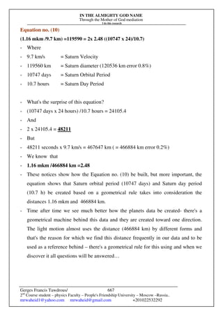 IN THE ALMIGHTY GOD NAME
Through the Mother of God mediation
I do this research
Gerges Francis Tawdrous/
2nd
Course student – physics Faculty – People's Friendship University – Moscow –Russia..
mrwaheid1@yahoo.com mrwaheid@gmail.com +201022532292
667
Equation no. (10)
(1.16 mkm /9.7 km) =119590 = 2x 2.48 ((10747 x 24)/10.7)
- Where
- 9.7 km/s = Saturn Velocity
- 119560 km = Saturn diameter (120536 km error 0.8%)
- 10747 days = Saturn Orbital Period
- 10.7 hours = Saturn Day Period
- What's the surprise of this equation?
- (10747 days x 24 hours) /10.7 hours = 24105.4
- And
- 2 x 24105.4 = 48211
- But
- 48211 seconds x 9.7 km/s = 467647 km ( = 466884 km error 0.2%)
- We know that
- 1.16 mkm /466884 km =2.48
- These notices show how the Equation no. (10) be built, but more important, the
equation shows that Saturn orbital period (10747 days) and Saturn day period
(10.7 h) be created based on a geometrical rule takes into consideration the
distances 1.16 mkm and 466884 km.
- Time after time we see much better how the planets data be created- there's a
geometrical machine behind this data and they are created toward one direction.
The light motion almost uses the distance (466884 km) by different forms and
that's the reason for which we find this distance frequently in our data and to be
used as a reference behind – there's a geometrical rule for this using and when we
discover it all questions will be answered…
 