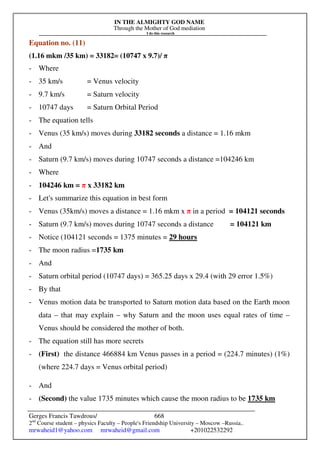 IN THE ALMIGHTY GOD NAME
Through the Mother of God mediation
I do this research
Gerges Francis Tawdrous/
2nd
Course student – physics Faculty – People's Friendship University – Moscow –Russia..
mrwaheid1@yahoo.com mrwaheid@gmail.com +201022532292
668
Equation no. (11)
(1.16 mkm /35 km) = 33182= (10747 x 9.7)/ π
- Where
- 35 km/s = Venus velocity
- 9.7 km/s = Saturn velocity
- 10747 days = Saturn Orbital Period
- The equation tells
- Venus (35 km/s) moves during 33182 seconds a distance = 1.16 mkm
- And
- Saturn (9.7 km/s) moves during 10747 seconds a distance =104246 km
- Where
- 104246 km = π x 33182 km
- Let's summarize this equation in best form
- Venus (35km/s) moves a distance = 1.16 mkm x π in a period = 104121 seconds
- Saturn (9.7 km/s) moves during 10747 seconds a distance = 104121 km
- Notice (104121 seconds = 1375 minutes = 29 hours
- The moon radius =1735 km
- And
- Saturn orbital period (10747 days) = 365.25 days x 29.4 (with 29 error 1.5%)
- By that
- Venus motion data be transported to Saturn motion data based on the Earth moon
data – that may explain – why Saturn and the moon uses equal rates of time –
Venus should be considered the mother of both.
- The equation still has more secrets
- (First) the distance 466884 km Venus passes in a period = (224.7 minutes) (1%)
(where 224.7 days = Venus orbital period)
- And
- (Second) the value 1735 minutes which cause the moon radius to be 1735 km
 