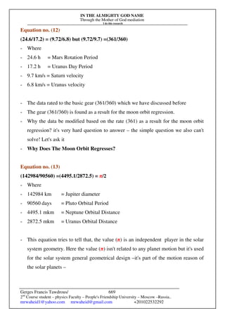 IN THE ALMIGHTY GOD NAME
Through the Mother of God mediation
I do this research
Gerges Francis Tawdrous/
2nd
Course student – physics Faculty – People's Friendship University – Moscow –Russia..
mrwaheid1@yahoo.com mrwaheid@gmail.com +201022532292
669
Equation no. (12)
(24.6/17.2) = (9.72/6.8) but (9.72/9.7) =(361/360)
- Where
- 24.6 h = Mars Rotation Period
- 17.2 h = Uranus Day Period
- 9.7 km/s = Saturn velocity
- 6.8 km/s = Uranus velocity
- The data rated to the basic gear (361/360) which we have discussed before
- The gear (361/360) is found as a result for the moon orbit regression.
- Why the data be modified based on the rate (361) as a result for the moon orbit
regression? it's very hard question to answer – the simple question we also can't
solve! Let's ask it
- Why Does The Moon Orbit Regresses?
Equation no. (13)
(142984/90560) =(4495.1/2872.5) = π/2
- Where
- 142984 km = Jupiter diameter
- 90560 days = Pluto Orbital Period
- 4495.1 mkm = Neptune Orbital Distance
- 2872.5 mkm = Uranus Orbital Distance
- This equation tries to tell that, the value (π) is an independent player in the solar
system geometry. Here the value (π) isn't related to any planet motion but it's used
for the solar system general geometrical design –it's part of the motion reason of
the solar planets –
 